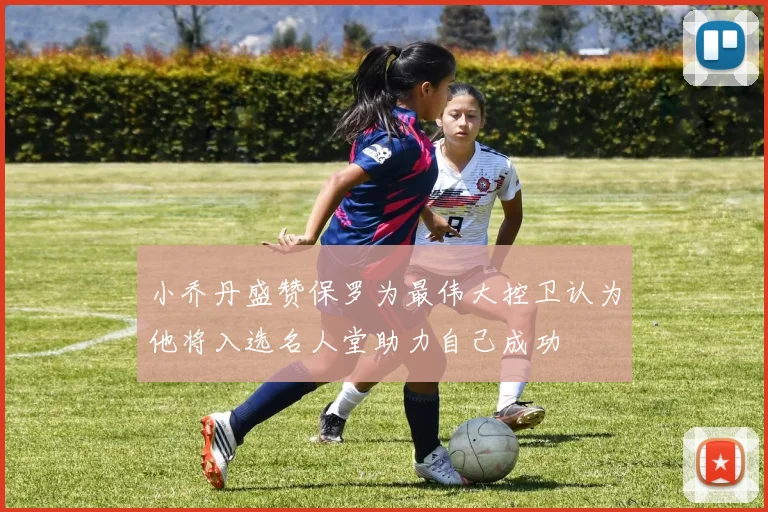小乔丹盛赞保罗为最伟大控卫认为他将入选名人堂助力自己成功