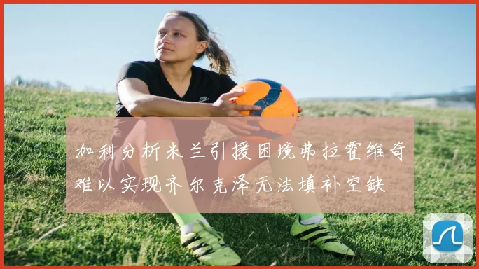 加利分析米兰引援困境弗拉霍维奇难以实现齐尔克泽无法填补空缺