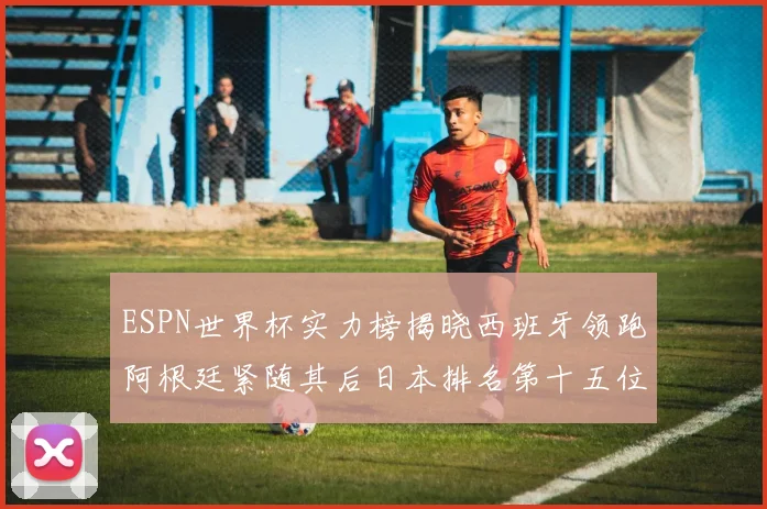 ESPN世界杯实力榜揭晓西班牙领跑阿根廷紧随其后日本排名第十五位
