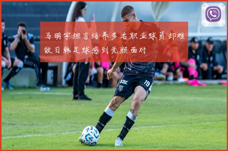 马明宇坦言培养多名职业球员却难敌日韩足球感到无颜面对
