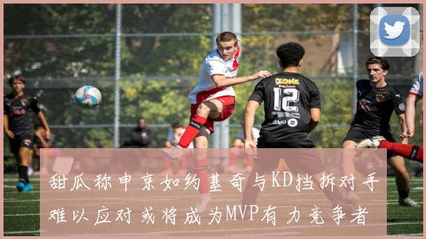 甜瓜称申京如约基奇与KD挡拆对手难以应对或将成为MVP有力竞争者