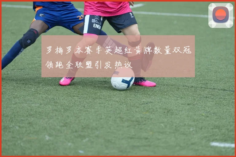 罗梅罗本赛季英超红黄牌数量双冠领跑全联盟引发热议
