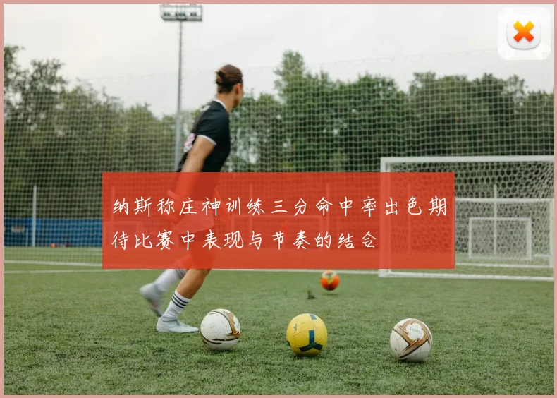 纳斯称庄神训练三分命中率出色期待比赛中表现与节奏的结合