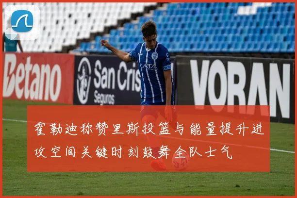 霍勒迪称赞里斯投篮与能量提升进攻空间关键时刻鼓舞全队士气