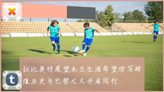 拉比奥特展望米兰生涯希望续写辉煌历史与巴黎尤文并肩同行