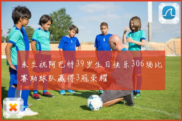 米兰祝阿巴特39岁生日快乐306场比赛助球队赢得3冠荣耀