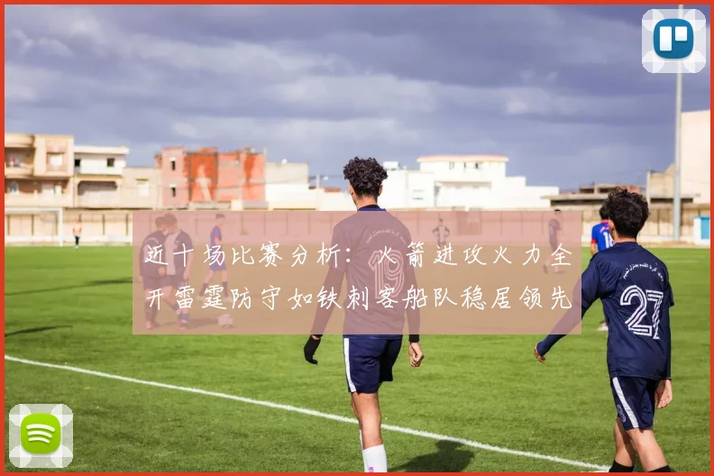 近十场比赛分析：火箭进攻火力全开雷霆防守如铁刺客船队稳居领先湖人表现堪忧