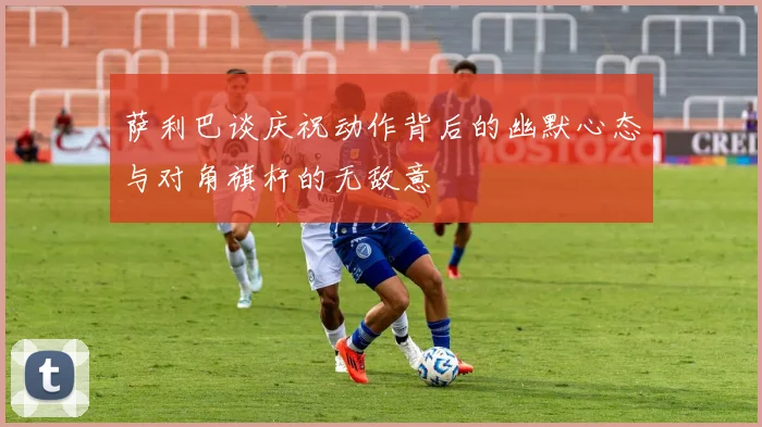 萨利巴谈庆祝动作背后的幽默心态与对角旗杆的无敌意