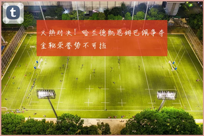 火热对决！哈兰德凯恩姆巴佩争夺金靴荣誉势不可挡