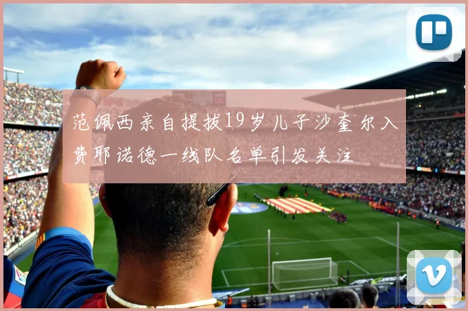 范佩西亲自提拔19岁儿子沙奎尔入费耶诺德一线队名单引发关注