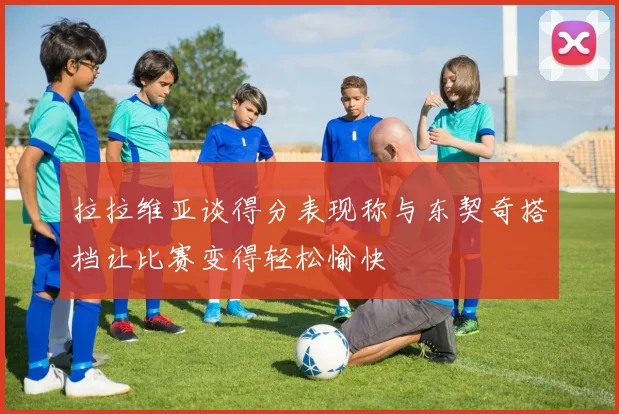 拉拉维亚谈得分表现称与东契奇搭档让比赛变得轻松愉快