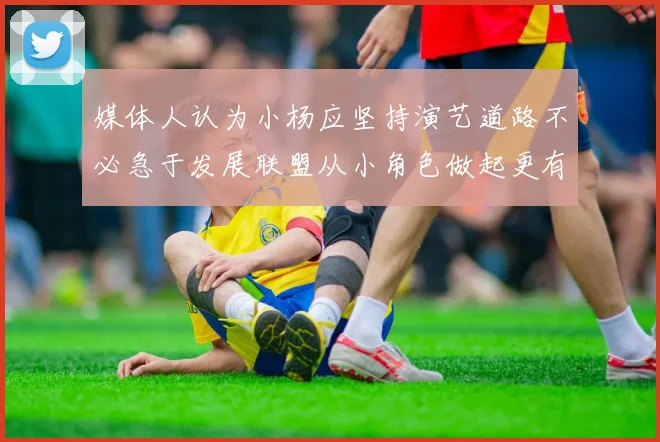 媒体人认为小杨应坚持演艺道路不必急于发展联盟从小角色做起更有前途