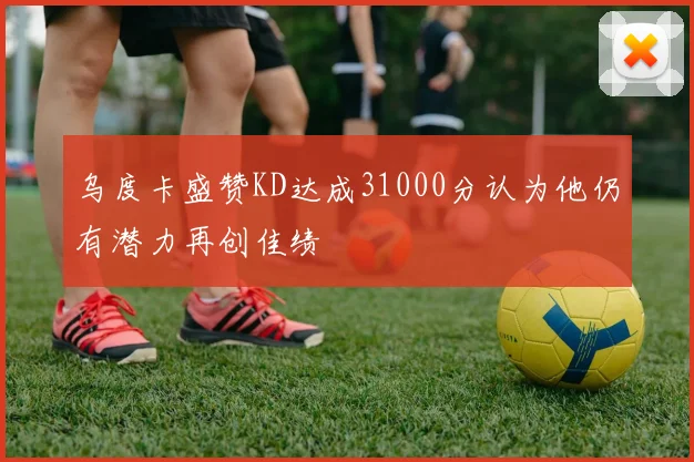 乌度卡盛赞KD达成31000分认为他仍有潜力再创佳绩