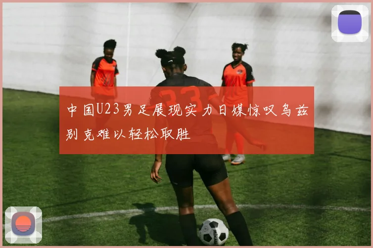 中国U23男足展现实力日媒惊叹乌兹别克难以轻松取胜