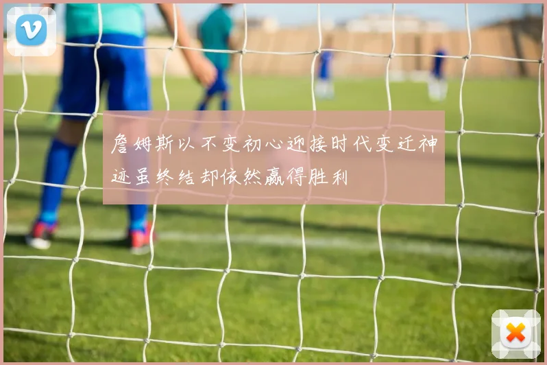 詹姆斯以不变初心迎接时代变迁神迹虽终结却依然赢得胜利