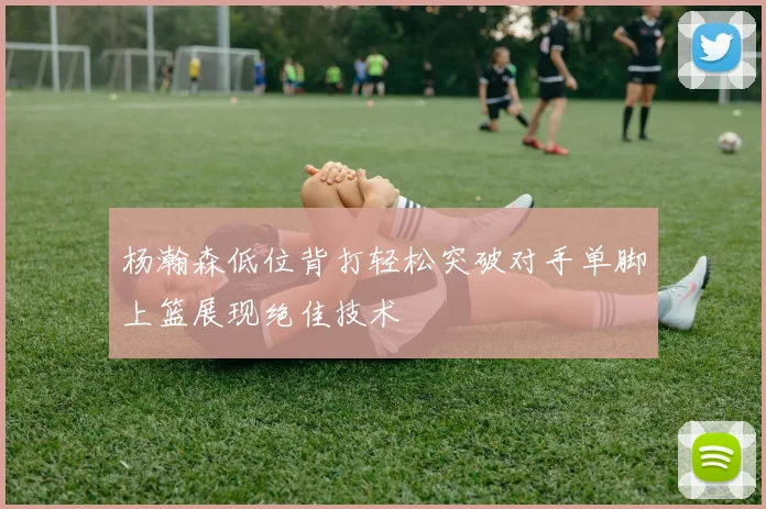 杨瀚森低位背打轻松突破对手单脚上篮展现绝佳技术