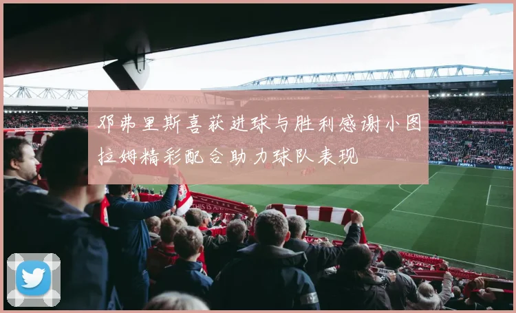 邓弗里斯喜获进球与胜利感谢小图拉姆精彩配合助力球队表现