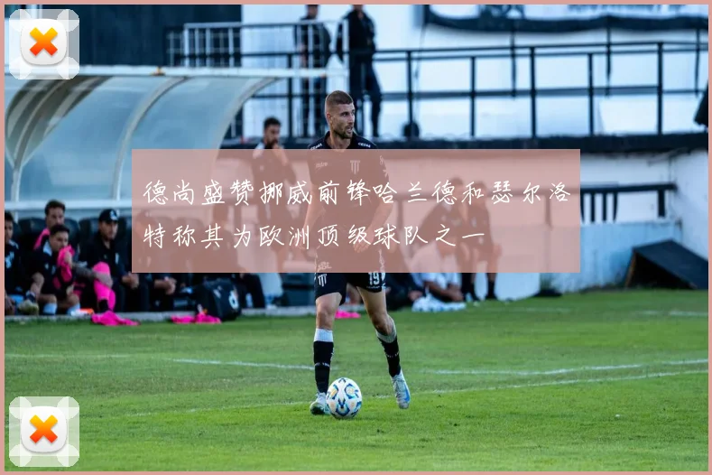 德尚盛赞挪威前锋哈兰德和瑟尔洛特称其为欧洲顶级球队之一