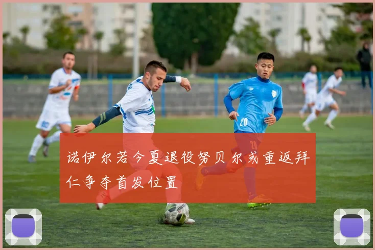 诺伊尔若今夏退役努贝尔或重返拜仁争夺首发位置