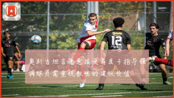 奥科吉坦言愿意接受乌度卡指导强调球员需重视教练的建议价值