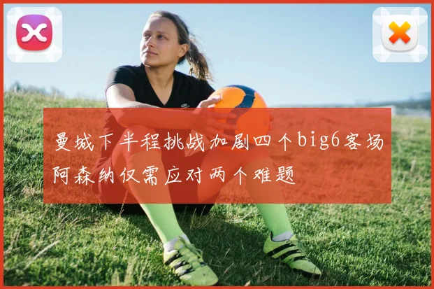曼城下半程挑战加剧四个big6客场阿森纳仅需应对两个难题