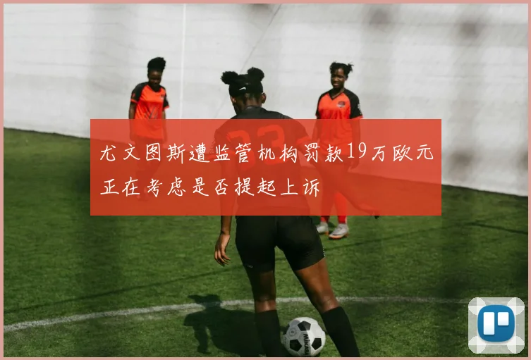 尤文图斯遭监管机构罚款19万欧元正在考虑是否提起上诉