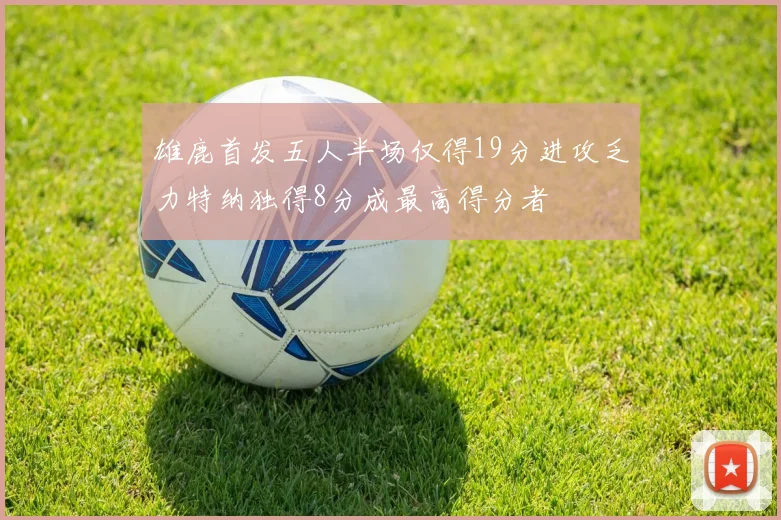 雄鹿首发五人半场仅得19分进攻乏力特纳独得8分成最高得分者