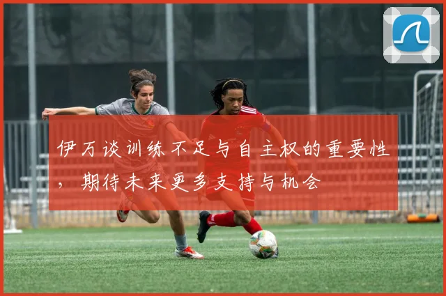 伊万谈训练不足与自主权的重要性，期待未来更多支持与机会