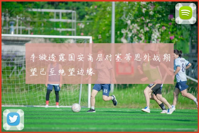 李璇透露国安高层对塞蒂恩外战期望已至绝望边缘