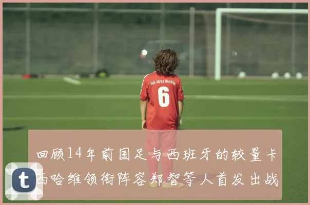回顾14年前国足与西班牙的较量卡西哈维领衔阵容郑智等人首发出战