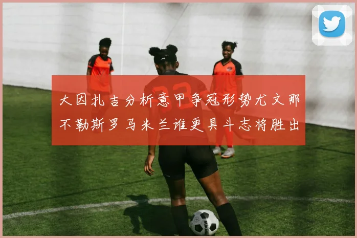 大因扎吉分析意甲争冠形势尤文那不勒斯罗马米兰谁更具斗志将胜出
