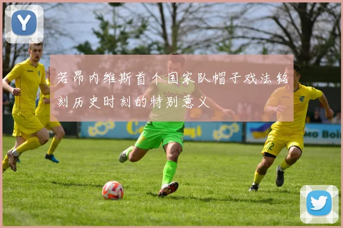 若昂内维斯首个国家队帽子戏法铭刻历史时刻的特别意义