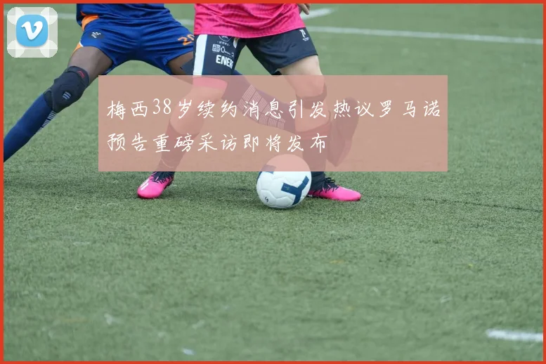 梅西38岁续约消息引发热议罗马诺预告重磅采访即将发布