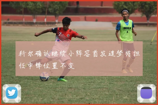 科尔确认继续小阵容首发追梦将担任中锋位置不变