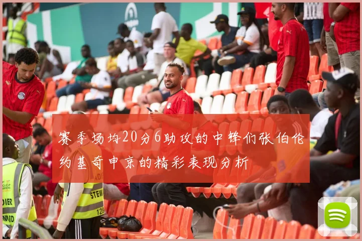 赛季场均20分6助攻的中锋们张伯伦约基奇申京的精彩表现分析