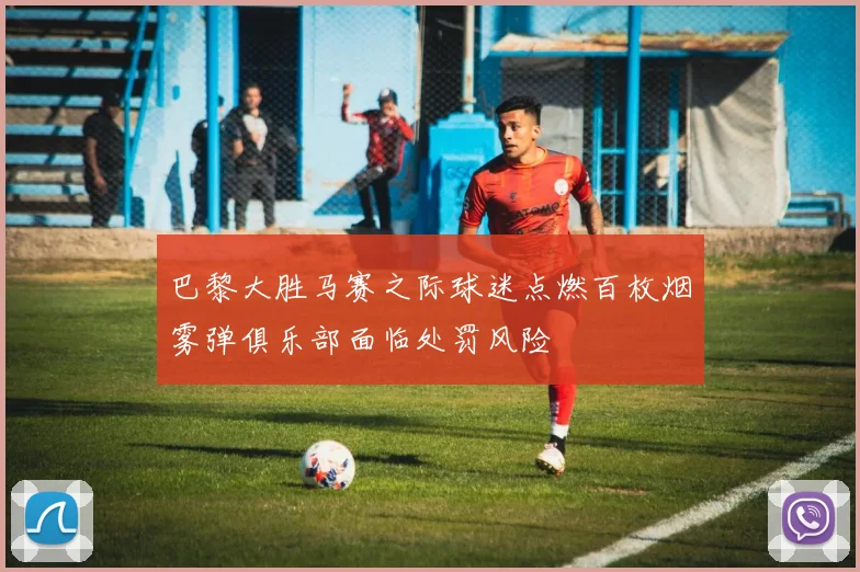 巴黎大胜马赛之际球迷点燃百枚烟雾弹俱乐部面临处罚风险
