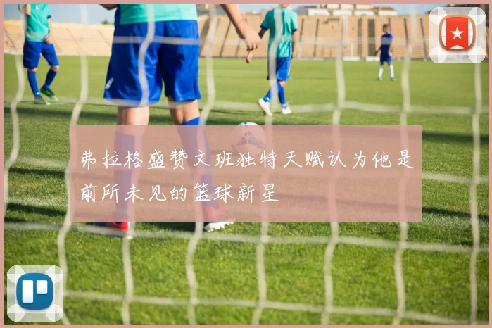 弗拉格盛赞文班独特天赋认为他是前所未见的篮球新星