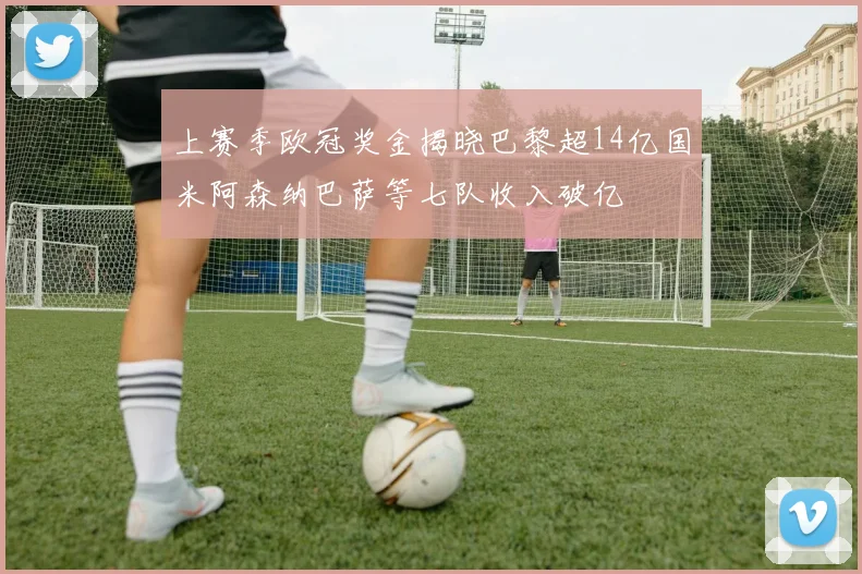 上赛季欧冠奖金揭晓巴黎超14亿国米阿森纳巴萨等七队收入破亿