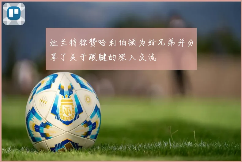 杜兰特称赞哈利伯顿为好兄弟并分享了关于跟腱的深入交流