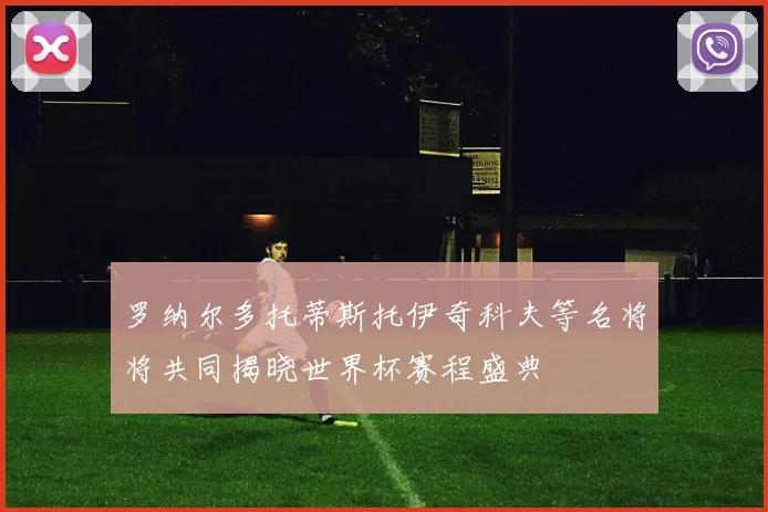 罗纳尔多托蒂斯托伊奇科夫等名将将共同揭晓世界杯赛程盛典