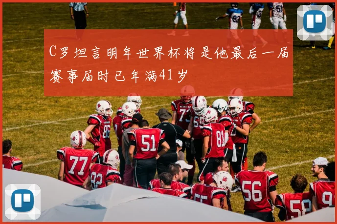 C罗坦言明年世界杯将是他最后一届赛事届时已年满41岁