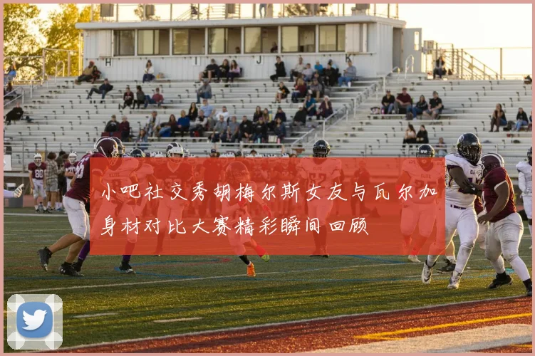 小吧社交秀胡梅尔斯女友与瓦尔加身材对比大赛精彩瞬间回顾