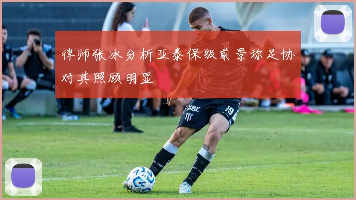律师张冰分析亚泰保级前景称足协对其照顾明显