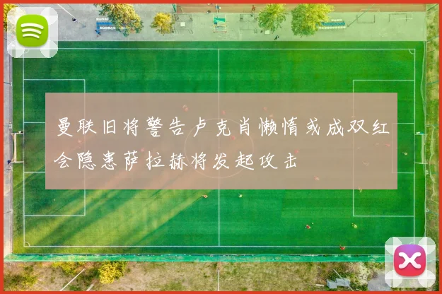 曼联旧将警告卢克肖懒惰或成双红会隐患萨拉赫将发起攻击